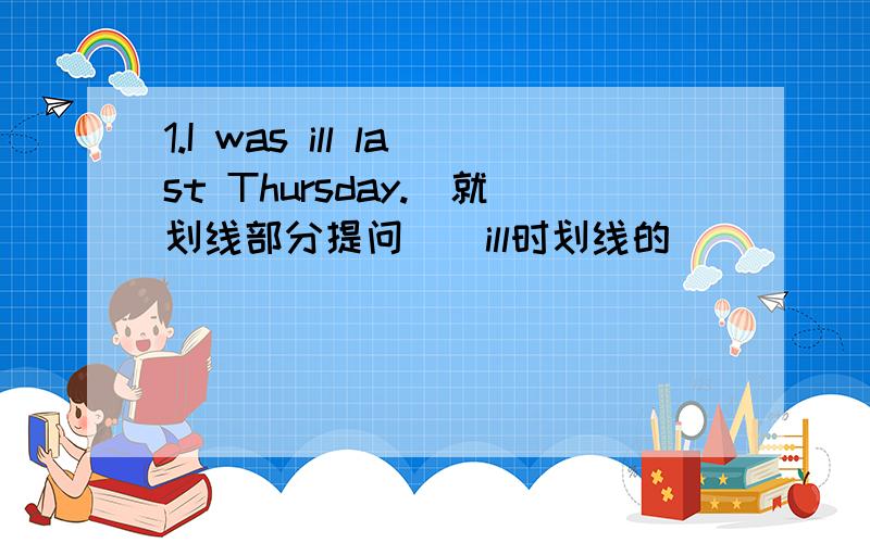 1.I was ill last Thursday.(就划线部分提问)(ill时划线的）