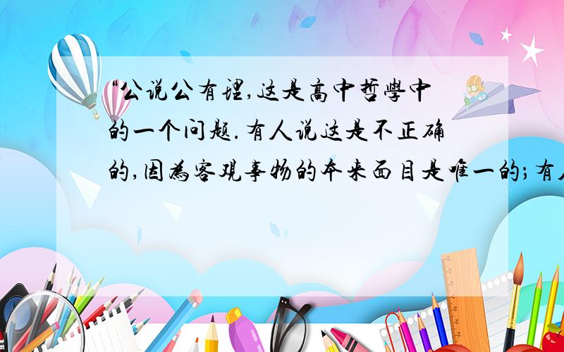 “公说公有理,这是高中哲学中的一个问题.有人说这是不正确的,因为客观事物的本来面目是唯一的；有人说是正确的,因为在认识上