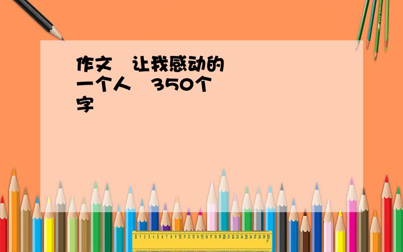 作文≪让我感动的一个人≫350个字