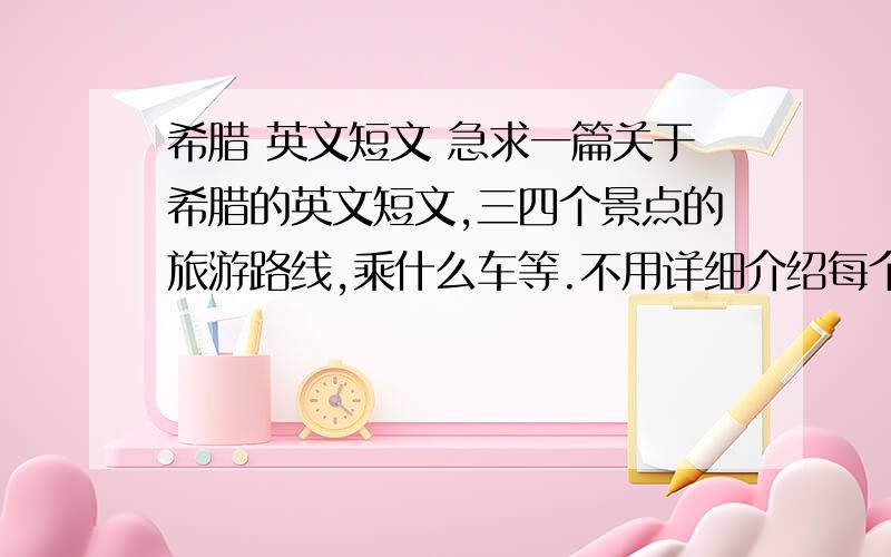 希腊 英文短文 急求一篇关于希腊的英文短文,三四个景点的旅游路线,乘什么车等.不用详细介绍每个景点,用于演讲,一两分钟就