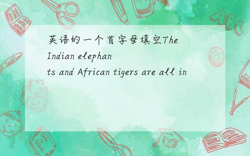 英语的一个首字母填空The Indian elephants and African tigers are all in