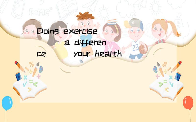 Doing exercise __ a difference __ your health