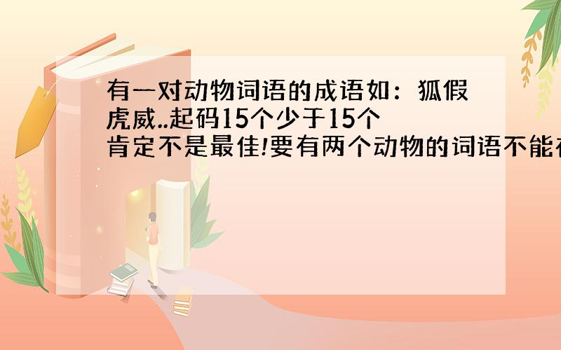 有一对动物词语的成语如：狐假虎威..起码15个少于15个肯定不是最佳!要有两个动物的词语不能在一起如：..代表动物的词）