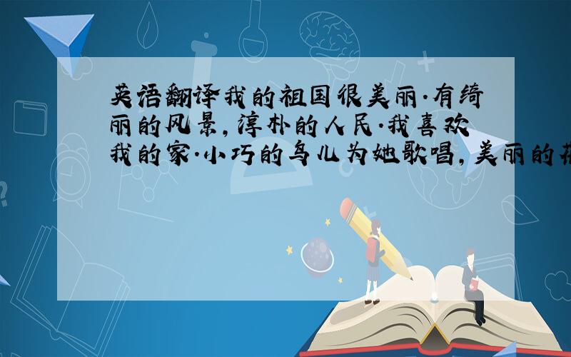 英语翻译我的祖国很美丽.有绮丽的风景,淳朴的人民.我喜欢我的家.小巧的鸟儿为她歌唱,美丽的花朵为她开放.美好的祖国是我的