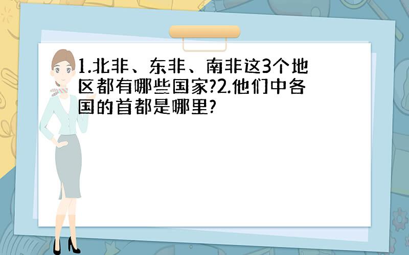 1.北非、东非、南非这3个地区都有哪些国家?2.他们中各国的首都是哪里?