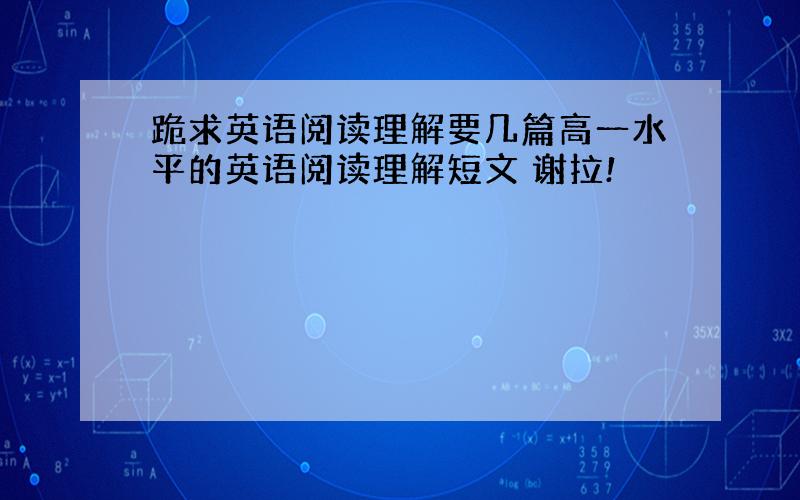 跪求英语阅读理解要几篇高一水平的英语阅读理解短文 谢拉!