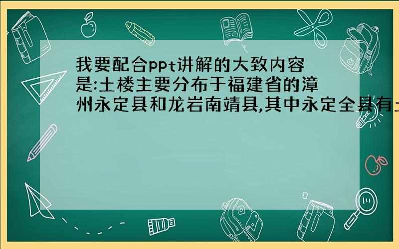 我要配合ppt讲解的大致内容是:土楼主要分布于福建省的漳州永定县和龙岩南靖县,其中永定全县有土楼360座,漳州土楼数量很