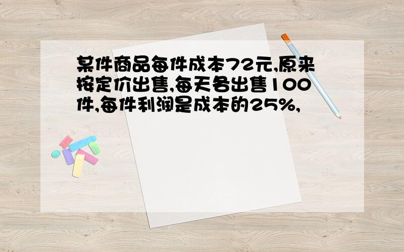 某件商品每件成本72元,原来按定价出售,每天各出售100件,每件利润是成本的25%,