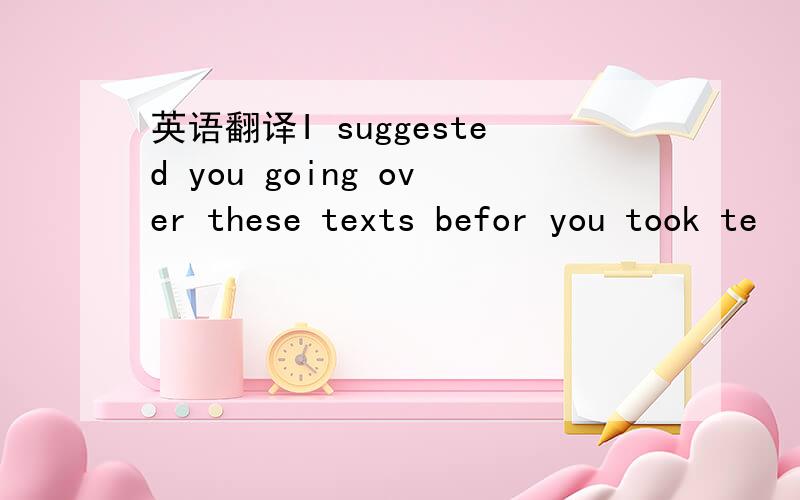 英语翻译I suggested you going over these texts befor you took te