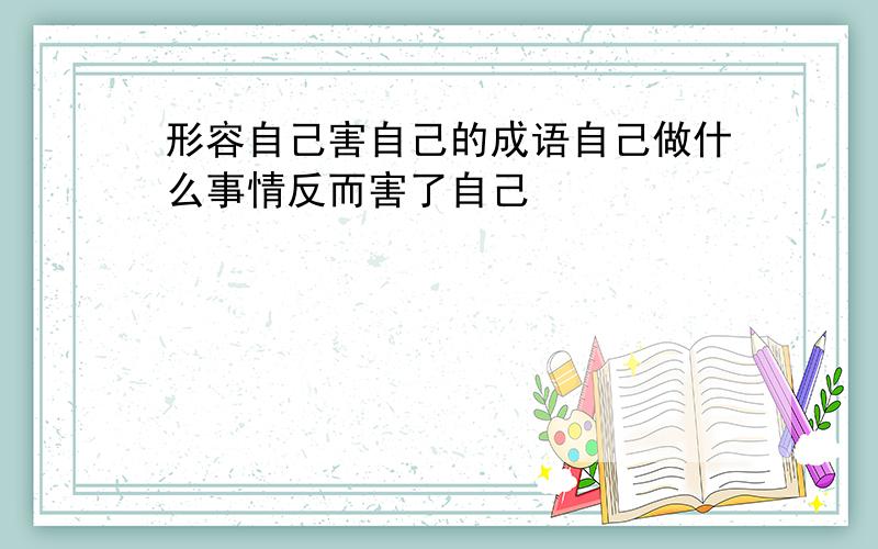 形容自己害自己的成语自己做什么事情反而害了自己