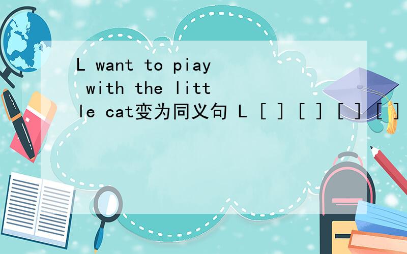 L want to piay with the little cat变为同义句 L [ ] [ ] [ ] [ ] wi