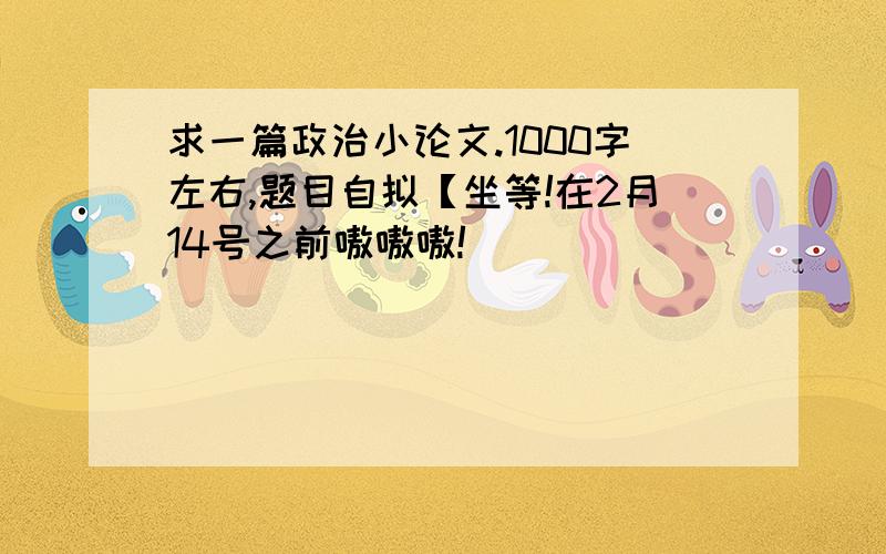 求一篇政治小论文.1000字左右,题目自拟【坐等!在2月14号之前嗷嗷嗷!