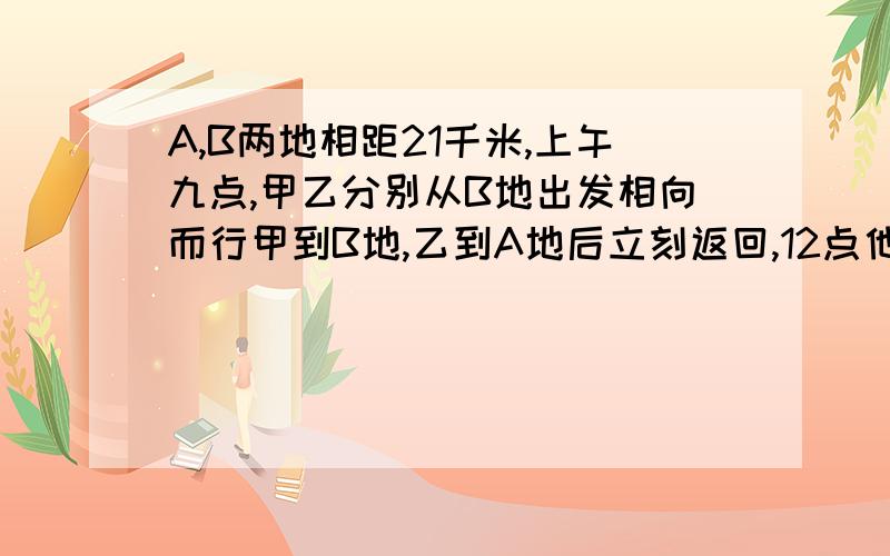 A,B两地相距21千米,上午九点,甲乙分别从B地出发相向而行甲到B地,乙到A地后立刻返回,12点他们第二次相遇,甲比乙多