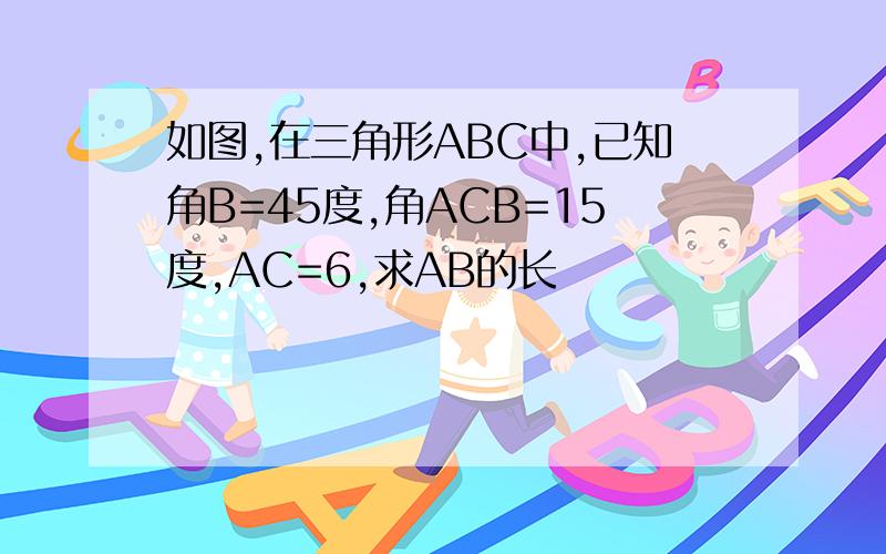 如图,在三角形ABC中,已知角B=45度,角ACB=15度,AC=6,求AB的长