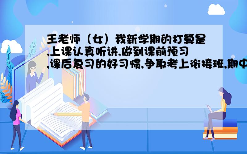 王老师（女）我新学期的打算是,上课认真听讲,做到课前预习,课后复习的好习惯,争取考上衔接班,期中期末考个好成绩.(中译英