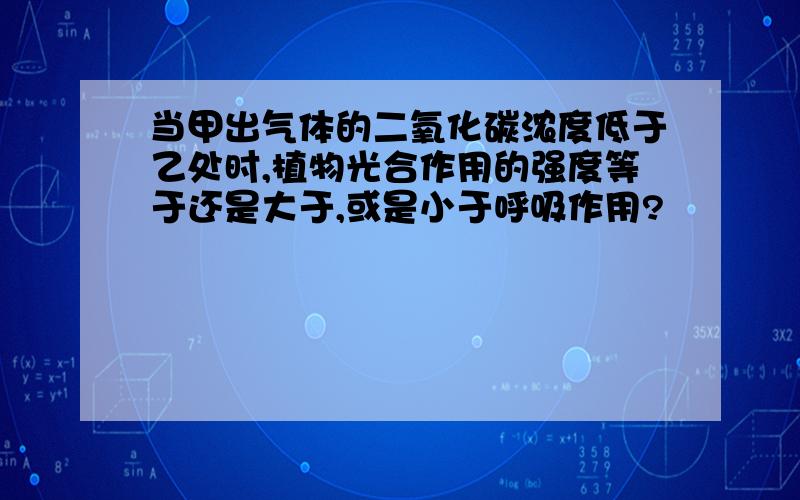 当甲出气体的二氧化碳浓度低于乙处时,植物光合作用的强度等于还是大于,或是小于呼吸作用?