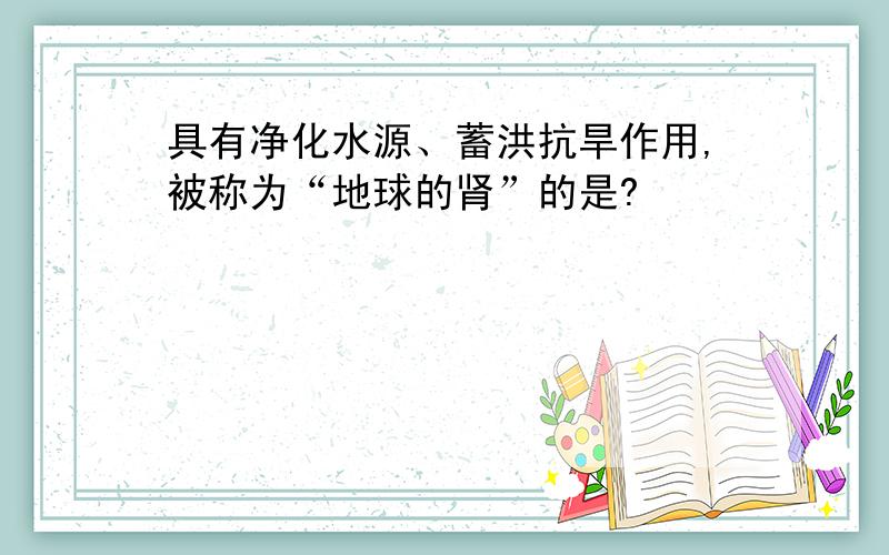 具有净化水源、蓄洪抗旱作用,被称为“地球的肾”的是?