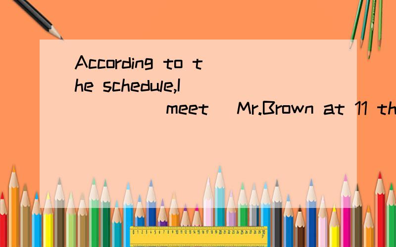 According to the schedule,I ____(meet) Mr.Brown at 11 this m