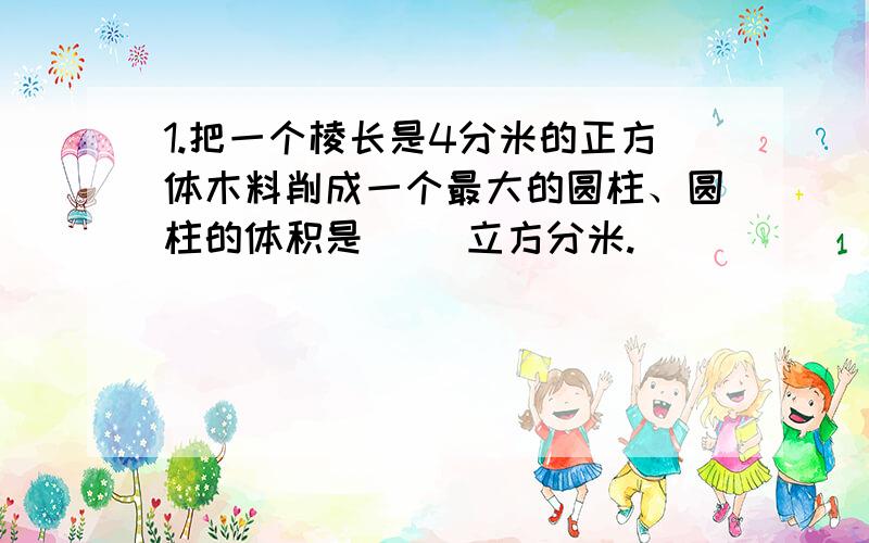 1.把一个棱长是4分米的正方体木料削成一个最大的圆柱、圆柱的体积是（ ）立方分米.