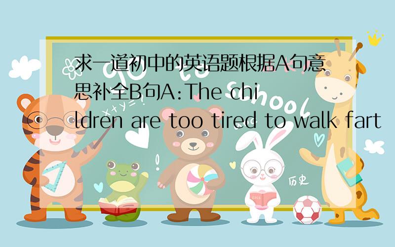 求一道初中的英语题根据A句意思补全B句A:The children are too tired to walk fart