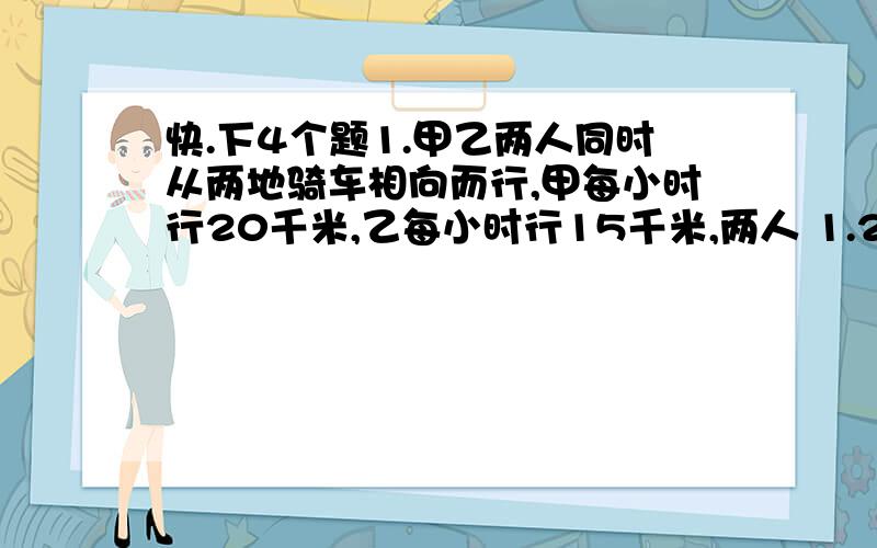 快.下4个题1.甲乙两人同时从两地骑车相向而行,甲每小时行20千米,乙每小时行15千米,两人 1.2小时候相遇,求这两地