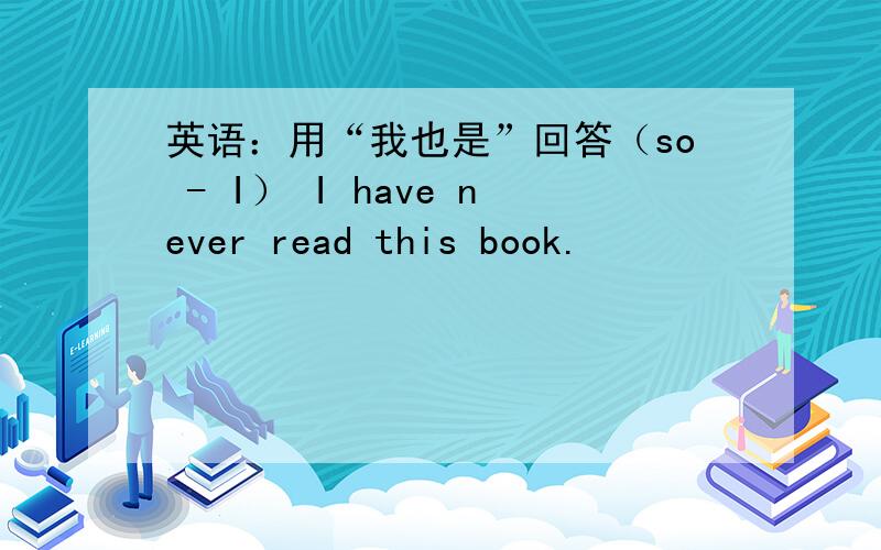 英语：用“我也是”回答（so - I） I have never read this book.