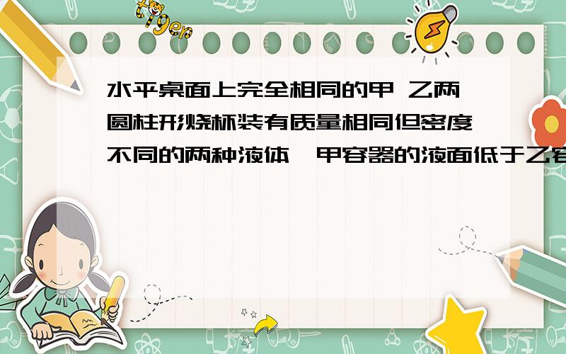 水平桌面上完全相同的甲 乙两圆柱形烧杯装有质量相同但密度不同的两种液体,甲容器的液面低于乙容器中的液