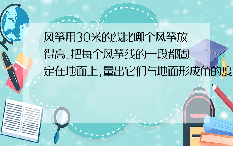 风筝用30米的线比哪个风筝放得高.把每个风筝线的一段都固定在地面上,量出它们与地面形成角的度数就能做