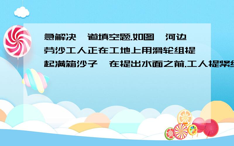 急解决一道填空题.如图,河边劳沙工人正在工地上用滑轮组提起满箱沙子,在提出水面之前.工人提紧绳子提供300N拉力时,刚好