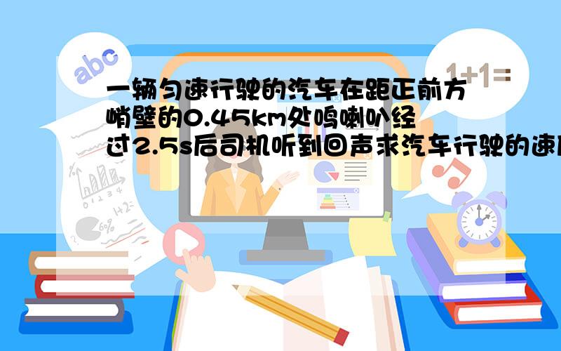 一辆匀速行驶的汽车在距正前方峭壁的0.45km处鸣喇叭经过2.5s后司机听到回声求汽车行驶的速度 最好解释下