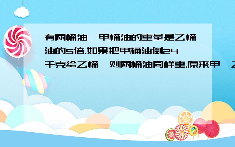 有两桶油,甲桶油的重量是乙桶油的5倍.如果把甲桶油倒24千克给乙桶,则两桶油同样重.原来甲、乙两桶各重