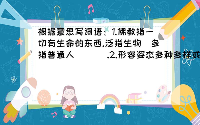 根据意思写词语：1.佛教指一切有生命的东西.泛指生物（多指普通人）（ ）.2.形容姿态多种多样或种类丰富