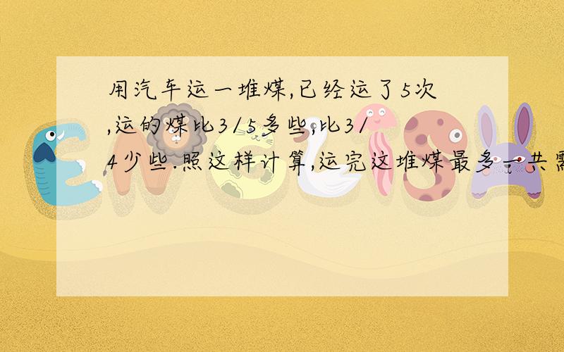 用汽车运一堆煤,已经运了5次,运的煤比3/5多些,比3/4少些.照这样计算,运完这堆煤最多一共需要()次,最少需要()次