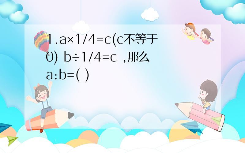 1.a×1/4=c(c不等于0) b÷1/4=c ,那么a:b=( )