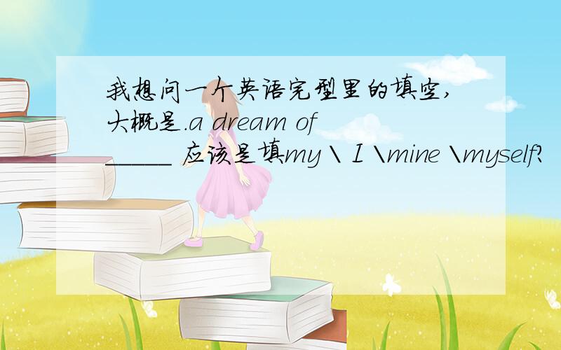 我想问一个英语完型里的填空,大概是.a dream of_____ 应该是填my \ I \mine \myself?