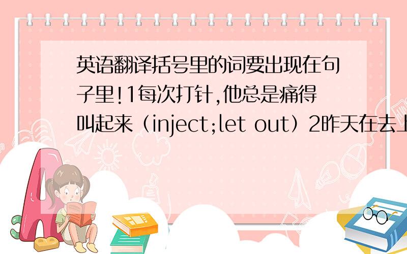 英语翻译括号里的词要出现在句子里!1每次打针,他总是痛得叫起来（inject;let out）2昨天在去上班的路上,他邂