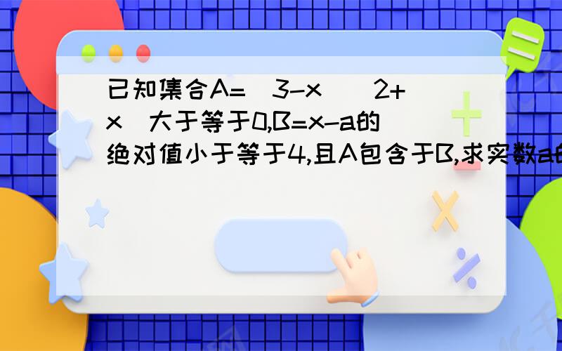 已知集合A=(3-x)(2+x)大于等于0,B=x-a的绝对值小于等于4,且A包含于B,求实数a的取值范围