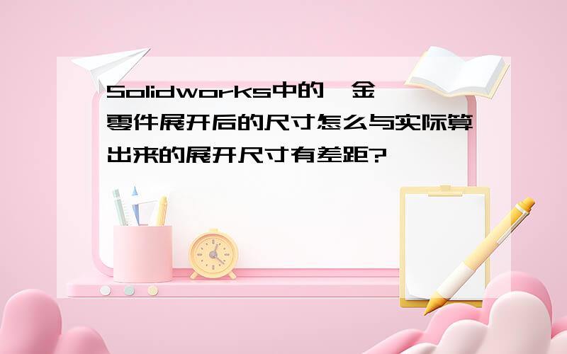 Solidworks中的钣金零件展开后的尺寸怎么与实际算出来的展开尺寸有差距?