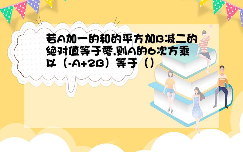 若A加一的和的平方加B减二的绝对值等于零,则A的6次方乘以（-A+2B）等于（）