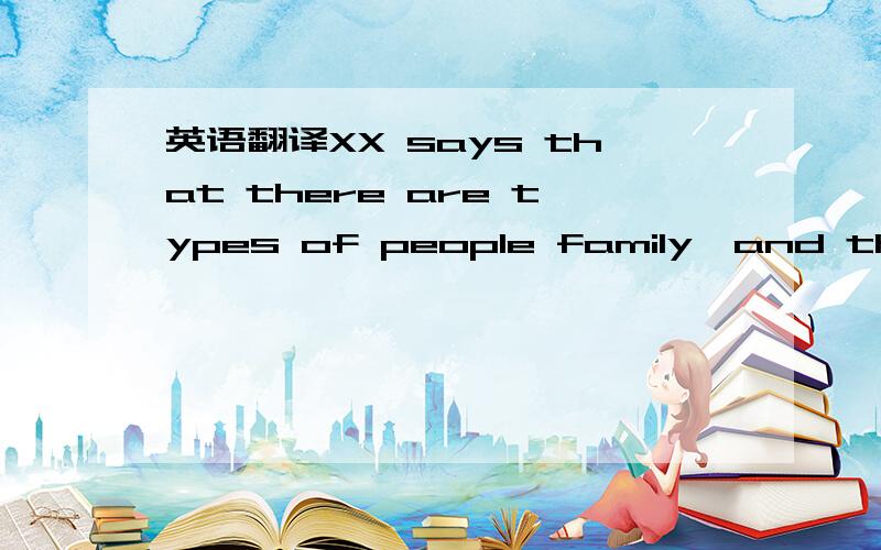 英语翻译XX says that there are types of people family,and those