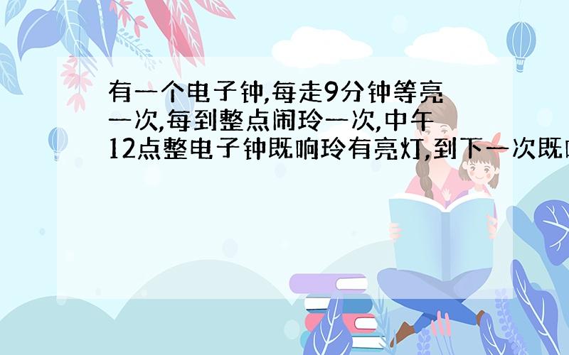 有一个电子钟,每走9分钟等亮一次,每到整点闹玲一次,中午12点整电子钟既响玲有亮灯,到下一次既响玲又亮灯的是几点?