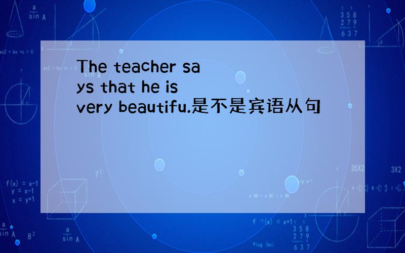 The teacher says that he is very beautifu.是不是宾语从句