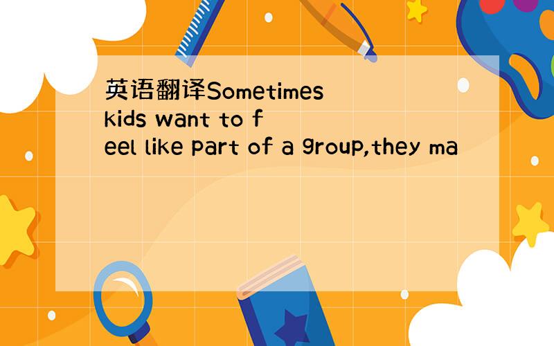 英语翻译Sometimes kids want to feel like part of a group,they ma