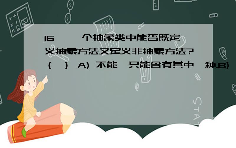 16、 一个抽象类中能否既定义抽象方法又定义非抽象方法?（ ） A) 不能,只能含有其中一种.B) 不能,