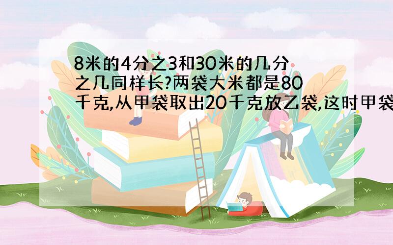 8米的4分之3和30米的几分之几同样长?两袋大米都是80千克,从甲袋取出20千克放乙袋,这时甲袋是乙袋的