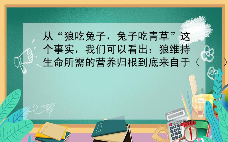 从“狼吃兔子，兔子吃青草”这个事实，我们可以看出：狼维持生命所需的营养归根到底来自于（　　）