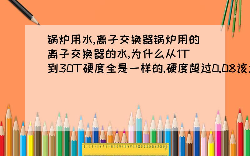 锅炉用水,离子交换器锅炉用的离子交换器的水,为什么从1T到30T硬度全是一样的,硬度超过0.08该怎么降低硬度?是用的钠