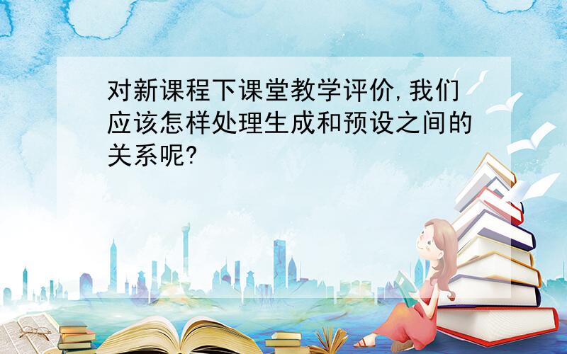 对新课程下课堂教学评价,我们应该怎样处理生成和预设之间的关系呢?