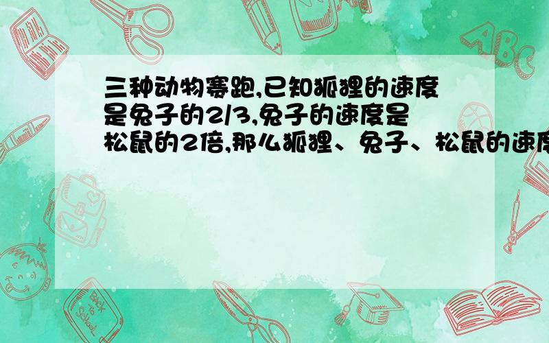 三种动物赛跑,已知狐狸的速度是兔子的2/3,兔子的速度是松鼠的2倍,那么狐狸、兔子、松鼠的速度比是多少?若已知狐狸每分钟