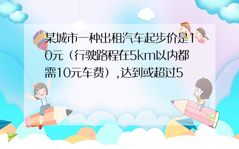 某城市一种出租汽车起步价是10元（行驶路程在5km以内都需10元车费）,达到或超过5